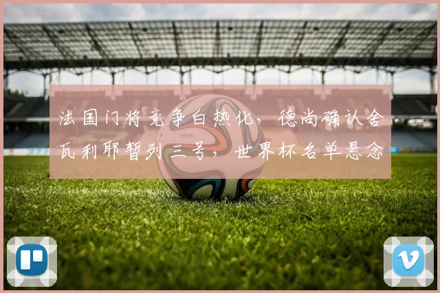 法国门将竞争白热化，德尚确认舍瓦利耶暂列三号，世界杯名单悬念留待集训揭晓
