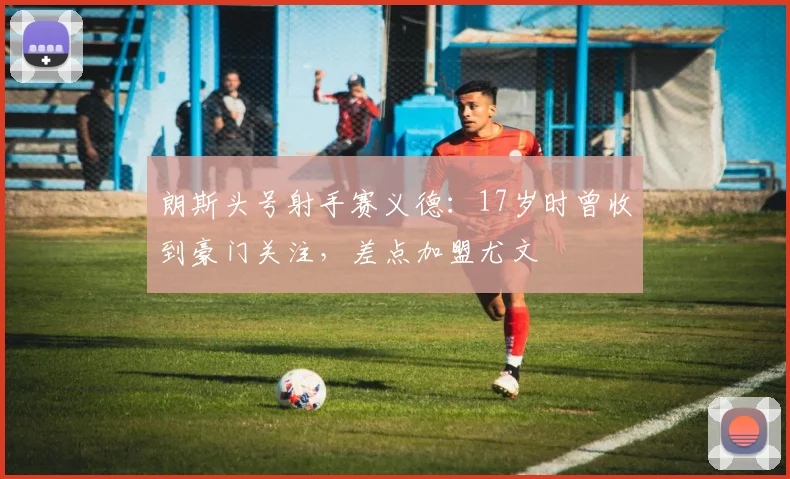 朗斯头号射手赛义德：17岁时曾收到豪门关注，差点加盟尤文