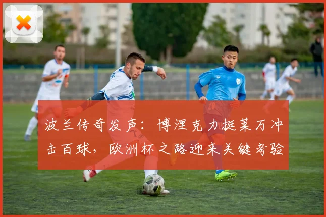 波兰传奇发声：博涅克力挺莱万冲击百球，欧洲杯之路迎来关键考验