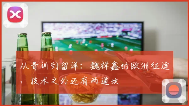从青训到留洋：魏祥鑫的欧洲征途，技术之外还有两道坎
