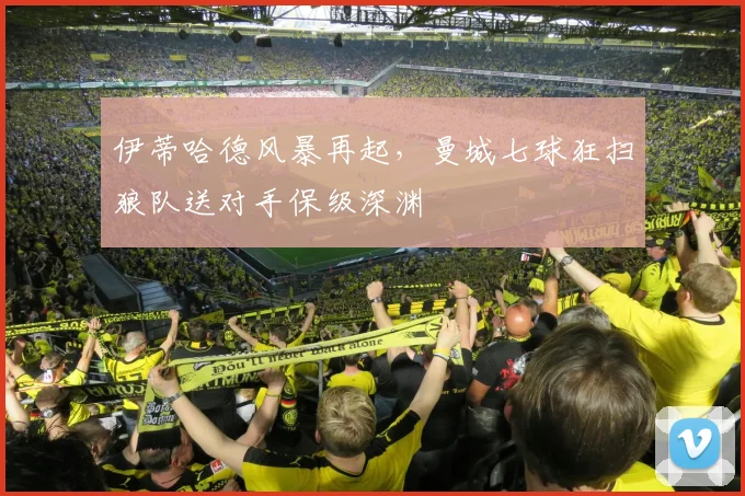 伊蒂哈德风暴再起，曼城七球狂扫狼队送对手保级深渊