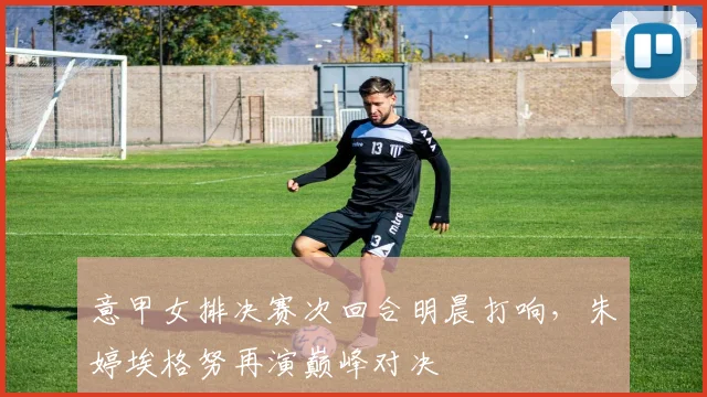 意甲女排决赛次回合明晨打响，朱婷埃格努再演巅峰对决