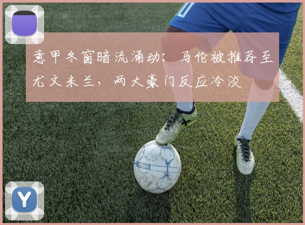 意甲冬窗暗流涌动：马伦被推荐至尤文米兰，两大豪门反应冷淡