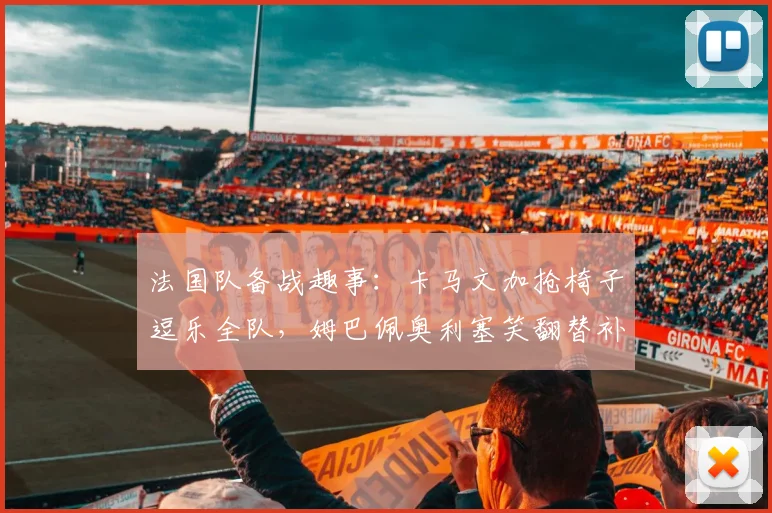 法国队备战趣事：卡马文加抢椅子逗乐全队，姆巴佩奥利塞笑翻替补席