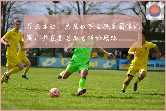 有点东西，悉尼妹现场观看葡体比赛，并在赛后与吉祥物踢球