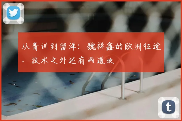 从青训到留洋：魏祥鑫的欧洲征途，技术之外还有两道坎