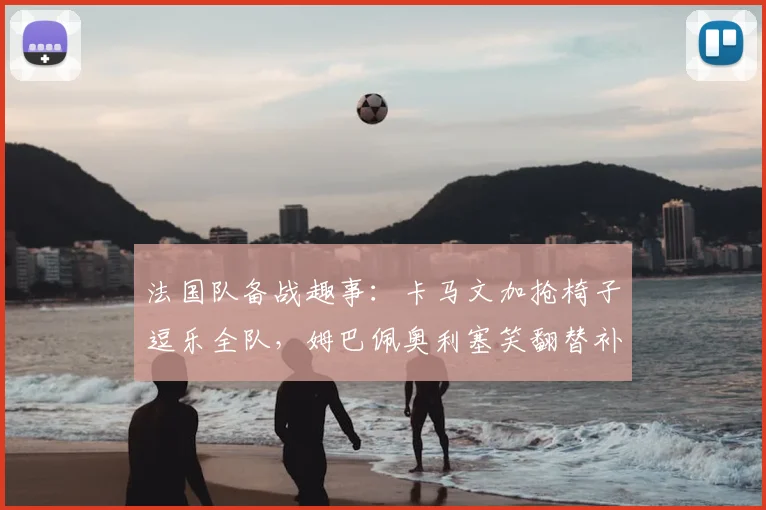 法国队备战趣事：卡马文加抢椅子逗乐全队，姆巴佩奥利塞笑翻替补席