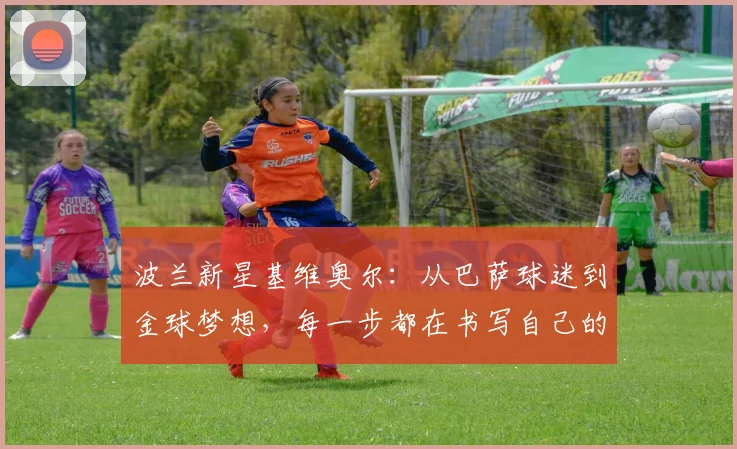 波兰新星基维奥尔：从巴萨球迷到金球梦想，每一步都在书写自己的故事