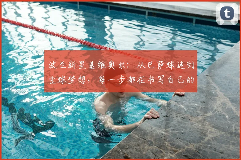 波兰新星基维奥尔：从巴萨球迷到金球梦想，每一步都在书写自己的故事