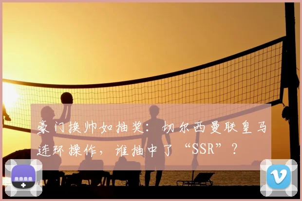 豪门换帅如抽奖：切尔西曼联皇马连环操作，谁抽中了“SSR”？